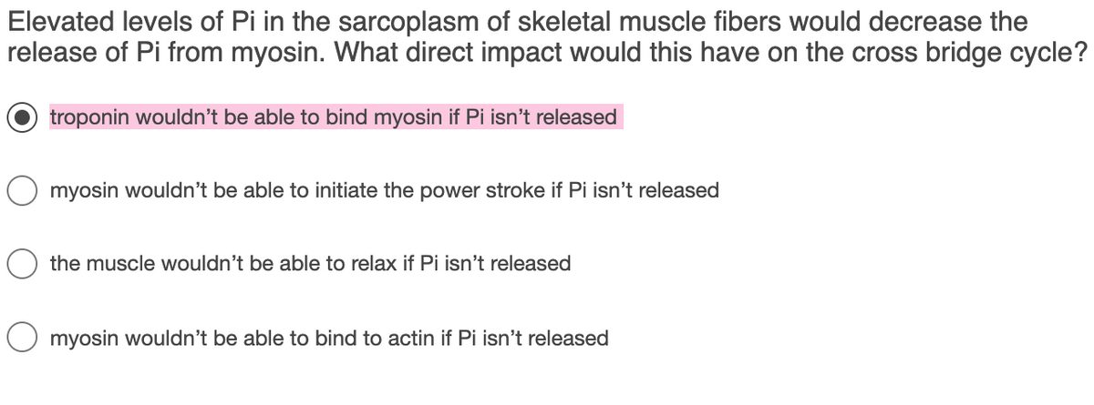 Elevated levels of Pi in the sarcoplasm of skeletal muscle fibers would decrease the
release of Pi from myosin. What direct impact would this have on the cross bridge cycle?
troponin wouldn't be able to bind myosin if Pi isn't released
myosin wouldn't be able to initiate the power stroke if Pi isn't released
the muscle wouldn't be able to relax if Pi isn't released
O myosin wouldn't be able to bind to actin if Pi isn't released
