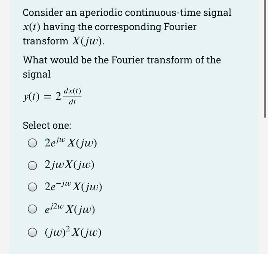 Consider an aperiodic continuous-time signal
x(t) having the corresponding Fourier
transform X(jw).
What would be the Fourier transform of the
signal
y(t)
= 2 dx(t)
dt
Select one:
O 2ejw X(jw)
O 2jwX(jw)
O 2e-jw X(jw)
O ej2w X(jw)
○ (jw)² X(jw)