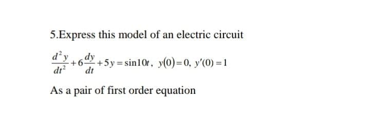 5.Express this model of an electric circuit
d²y dy +5y=sin10t, y(0)= 0, y'(0) = 1
dt²
dt
As a pair of first order equation