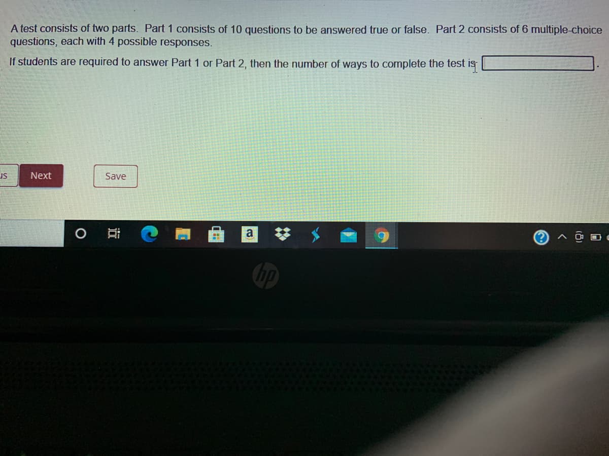 A test consists of two parts. Part 1 consists of 10 questions to be answered true or false. Part 2 consists of 6 multiple-choice
questions, each with 4 possible responses.
If students are required to answer Part 1 or Part 2, then the number of ways to complete the test is
Next
Save
sr
a
近
