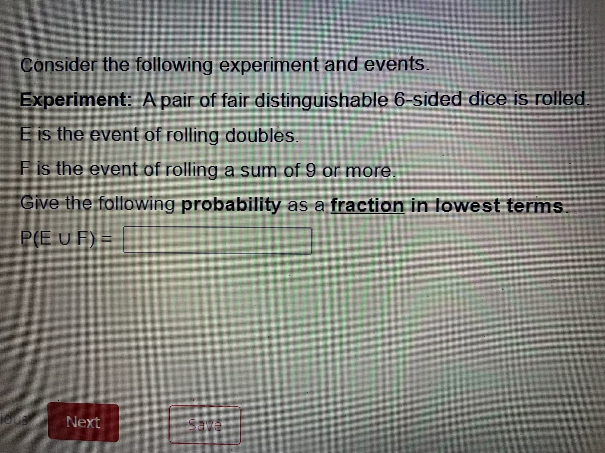 Consider the following experiment and events.
Experiment: A pair of fair distinguishable 6-sided dice is rolled.
E is the event of rolling doubles.
F is the event of rolling a sum of 9 or more.
Give the following probability as a fraction in lowest terms.
P(E U F) =
Next
Save
