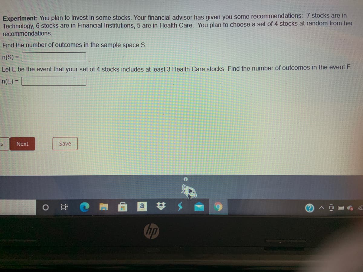 Experiment: You plan to invest in some stocks. Your financial advisor has given you some recommendations: 7 stocks are in
Technology, 6 stocks are in Financial Institutions, 5 are in Health Care. You plan to choose a set of 4 stocks at random from her
recommendations.
Find the number of outcomes in the sample space S.
n(S) =
Let E be the event that your set of 4 stocks includes at least 3 Health Care stocks. Find the number of outcomes in the event E.
n(E) =
is
Next
Save
a
hp
