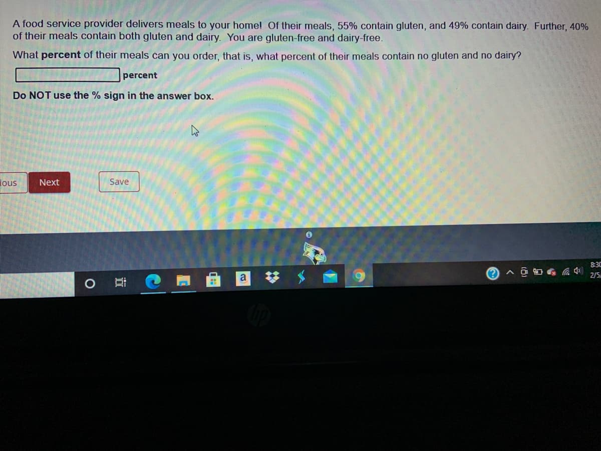 A food service provider delivers meals to your home! Of their meals, 55% contain gluten, and 49% contain dairy. Further, 40%
of their meals contain both gluten and dairy. You are gluten-free and dairy-free.
What percent of their meals čan you order, that is, what percent of their meals contain no gluten and no dairy?
percent
Do NOT use the % sign in the answer box.
ious
Next
Save
8:30
(?
2/5
a
