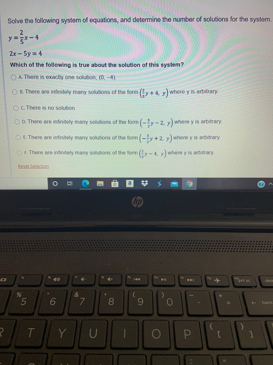 Solve the following system of equations, and determine the number of solutions for the system.
y =
2х - 5у %3D4
Which of the following is true about the solution of this system?
O A. There is exactly one solution, (0, -4).
O B. There are infinitely many solutions of the form (2y + 4, y) where y is arbitrary.
O C. There is no solution.
O D. There are infinitely many solutions of the form (-y-2, y) where y is arbitrary.
O E. There are infinitely many solutions of the form (-y + 2, y) where y is arbitrary.
O F. There are infinitely many solutions of the form (2y- 4, y) where y is arbitrary.
Reset Selection
a
%23
hp
1+
f12
prt sc
トト
dele
&
6.
8
9.
back
%3D
