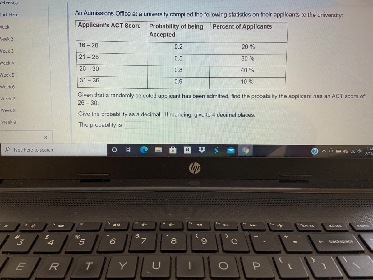 Jebassign
tart Here
An Admissions Office at a university compiled the following statistics on their applicants to the university:
Applicant's ACT Score
Probability of being
Аcсepted
Veek 1
Percent of Applicants
Veek 2
16 - 20
0.2
20 %
Week 3
21 - 25
0.5
30 %
Neek 4
26 - 30
0.8
40 %
Week 5
31 - 36
0.9
10 %
Week 6
Given that a randomly selected applicant has been admitted, find the probability the applicant has an ACT score of
Week 7
26 - 30.
Week 8
Give the probability as a decimal. If rounding, give to 4 decimal places.
Week 9
The probability is
1:32
Type here to search
O D G 4)
2/23
4-
le 1+
inprt sc
delete
home
23
"3
%24
4.
7
backspace
ER
T.
Y
U
00
LI
