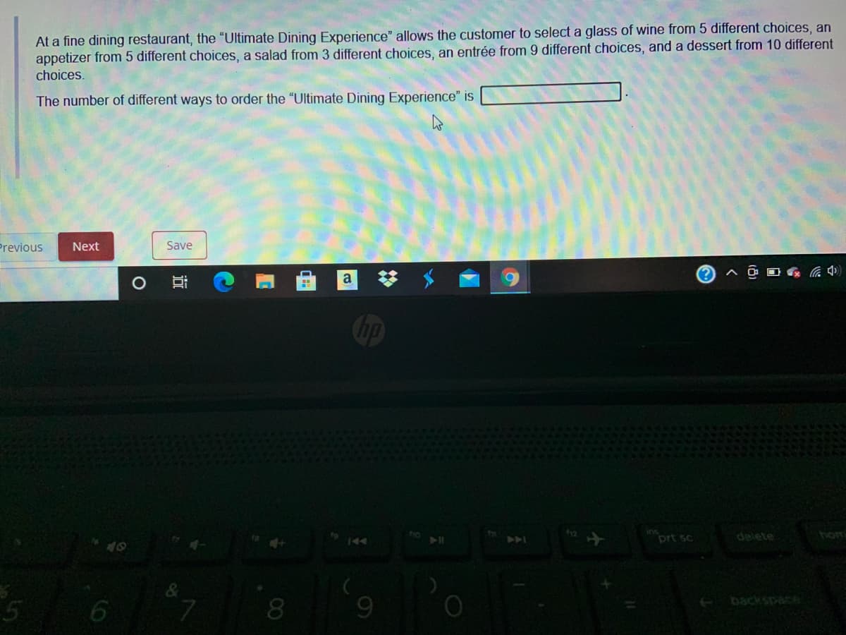 At a fine dining restaurant, the "Ultimate Dining Experience" allows the customer to select a glass of wine from 5 different choices, an
appetizer from 5 different choices, a salad from 3 different choices, an entrée from 9 different choices, and a dessert from 10 different
choices.
The number of different ways to order the "Ultimate Dining Experience" is
Previous
Next
Save
(?
中ツ
Cip
prt sc
delete
hom
144
7.
backspace
8
近
