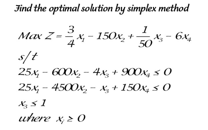 Find the optimal solution by simplex method
3
X, - 150x, +
1
Max Z
X; - 6X4
50
s/t
25x, - 600x, – 4x, + 900x, s 0
25x, - 4500x, - Xz + 150x4 3 0
Xz 3 1
uhere x;¿ O
