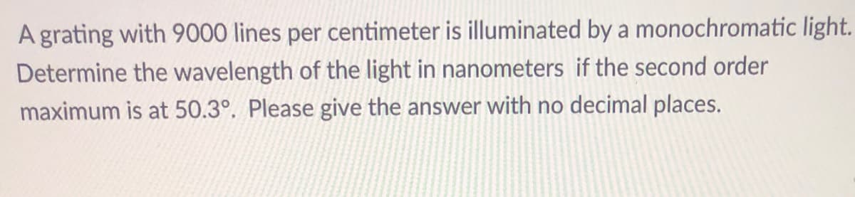 A grating with 9000 lines per centimeter is illuminated by a monochromatic light.
Determine the wavelength of the light in nanometers if the second order
maximum is at 50.3°. Please give the answer with no decimal places.