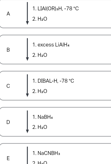 A
B
C
D
E
1. LIAI(OR) 3H, -78 °C
2. H₂O
1. excess LiAlH4
2. H₂O
1. DIBAL-H, -78 °C
2. H₂O
1. NaBH4
2. H₂O
1. NaCNBH3
2 H₂O