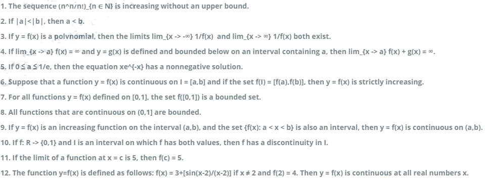 1. The sequence (n^n/n!)_{n e N} is increasing without an upper bound.
2. If |a|<|b|, then a < b.
3. If y = f(x) is a polvnomial, then the limits lim_{x -> -} 1/f(x) and lim_{x -> o} 1/f(x) both exist.
4. If lim_{x -> a} f(x) = 00 and y = g(x) is defined and bounded below on an interval containing a, then lim_{x -> a} f(x) + g(x) = 0.
5. If 0Sas1/e, then the equation xe^{-x} has a nonnegative solution.
6. Suppose that a function y = f(x) is continuous on I = [a,b] and if the set f(l) = [f(a).f(b)], then y = f(x) is strictly increasing.
7. For all functions y = f(x) defined on [0,1], the set f([0,1]) is a bounded set.
8. All functions that are continuous on (0,1] are bounded.
9. If y = f(x) is an increasing function on the interval (a,b), and the set {f(x): a < x < b} is also an interval, then y = f(x) is continuous on (a,b).
10. If f: R -> {0,1} and I is an interval on which f has both values, then f has a discontinuity in I.
11. If the limit of a function at x = c is 5, then f(c) = 5.
12. The function y=f(x) is defined as follows: f(x) = 3+[sin(x-2)/(x-2)] if x # 2 and f(2) = 4. Then y = f(x) is continuous at all real numbers x.
