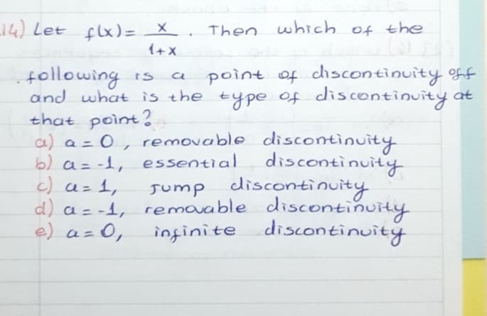 L14) Let flx)= _X.
which of the
Then
1+x
point of chscontinuity ff
following
and what is the type of discontinuity at
that poìnt?
a) a = 0, removable discontinuity
b) a= -1, essential
c) a= 1,
d) a = -1, remavable discontinuity
e) a=0,
%3D
discontinuity
cdiscontinuity
Jump discotinuity
infinite discontinuity
