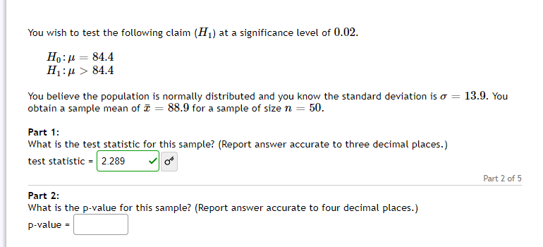 You wish to test the following claim (H1) at a significance level of 0.02.
Ho:µ = 84.4
H1:µ > 84.4
You believe the population is normally distributed and you know the standard deviation is o = 13.9. You
obtain a sample mean of = 88.9 for a sample of size n = 50.
Part 1:
What is the test statistic for this sample? (Report answer accurate to three decimal places.)
test statistic = 2.289
Part 2 of 5
Part 2:
What is the p-value for this sample? (Report answer accurate to four decimal places.)
p-value -
