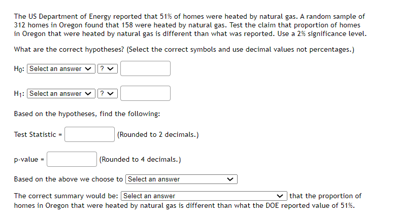 The US Department of Energy reported that 51% of homes were heated by natural gas. A random sample of
312 homes in Oregon found that 158 were heated by natural gas. Test the claim that proportion of homes
in Oregon that were heated by natural gas is different than what was reported. Use a 2% significance level.
What are the correct hypotheses? (Select the correct symbols and use decimal values not percentages.)
Họ: Select an answer v?
H1: Select an answer
Based on the hypotheses, find the following:
Test Statistic =
(Rounded to 2 decimals.)
p-value =
(Rounded to 4 decimals.)
Based on the above we choose to Select an answer
The correct summary would be: Select an answer
| that the proportion of
homes in Oregon that were heated by natural gas is different than what the DOE reported value of 51%.
