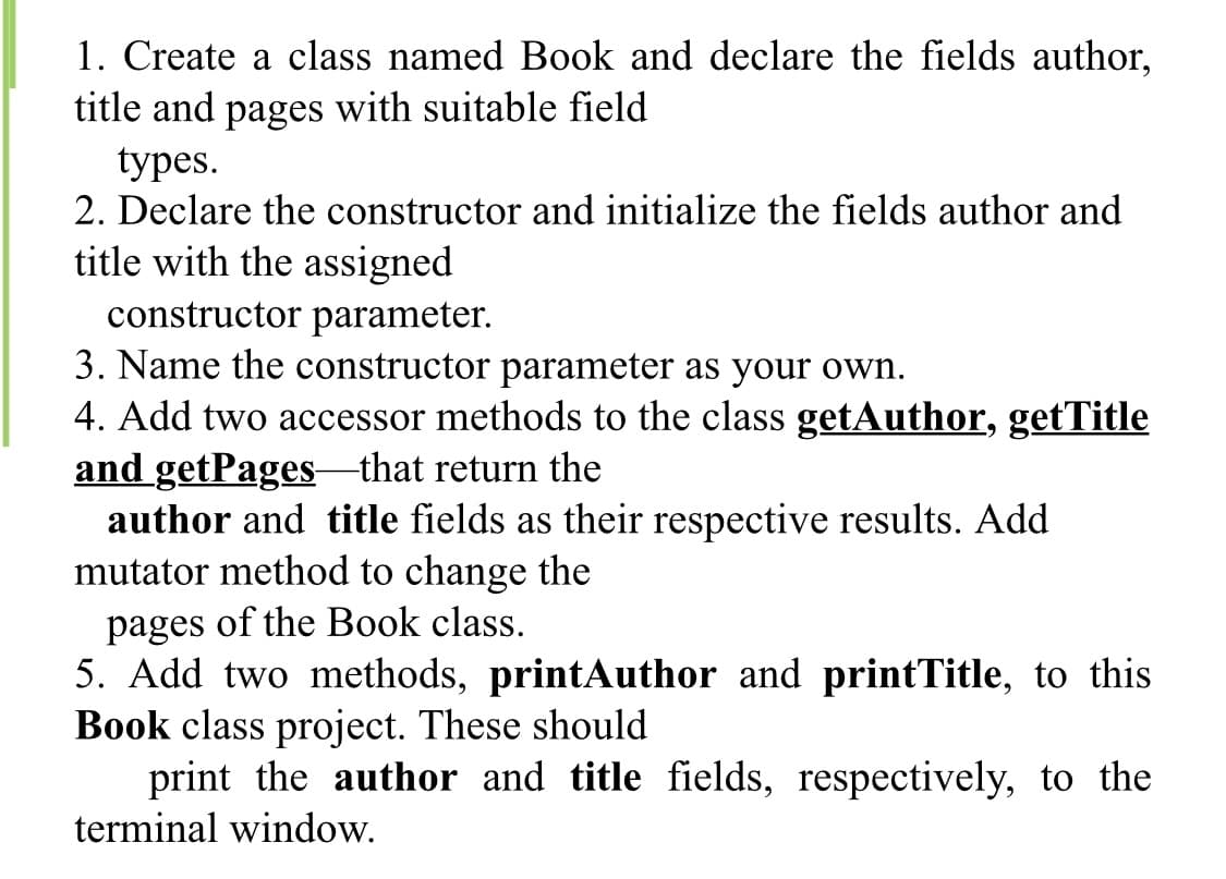 1. Create a class named Book and declare the fields author,
title and pages with suitable field
types.
2. Declare the constructor and initialize the fields author and
title with the assigned
constructor parameter.
3. Name the constructor parameter as your own.
4. Add two accessor methods to the class getAuthor, getTitle
and getPagesthat return the
author and title fields as their respective results. Add
mutator method to change the
pages of the Book class.
5. Add two methods, printAuthor and printTitle, to this
Book class project. These should
print the author and title fields, respectively, to the
terminal window.

