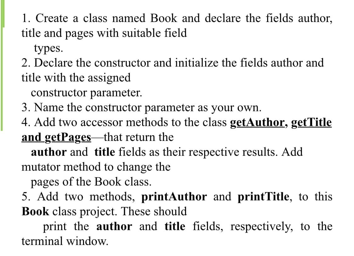 1. Create a class named Book and declare the fields author,
title and pages with suitable field
types.
2. Declare the constructor and initialize the fields author and
title with the assigned
constructor parameter.
3. Name the constructor parameter as your own.
4. Add two accessor methods to the class getAuthor, getTitle
and getPages that return the
author and title fields as their respective results. Add
mutator method to change the
pages of the Book class.
5. Add two methods, printAuthor and printTitle, to this
Book class project. These should
print the author and title fields, respectively, to the
terminal window.
