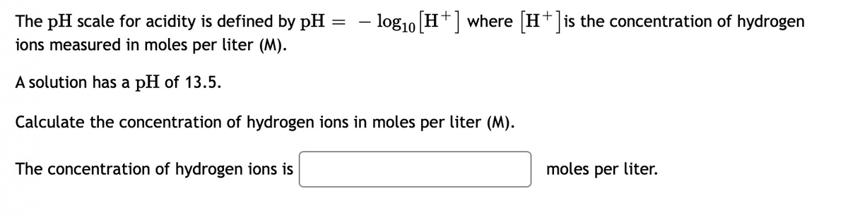 – log10 H where H+ is the concentration of hydrogen
The pH scale for acidity is defined by pH
ions measured in moles per liter (M).
A solution has a pH of 13.5.
Calculate the concentration of hydrogen ions in moles per liter (M).
The concentration of hydrogen ions is
moles per liter.
