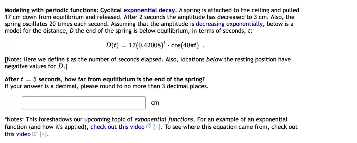 Modeling with periodic functions: Cyclical exponential decay. A spring is attached to the ceiling and pulled
17 cm down from equilibrium and released. After 2 seconds the amplitude has decreased to 3 cm. Also, the
spring oscillates 20 times each second. Assuming that the amplitude is decreasing exponentially, below is a
model for the distance, D the end of the spring is below equilibrium, in terms of seconds, t:
D(t) = 17(0.42008)* . cos(407rt) .
%3D
• C
[Note: Here we define t as the number of seconds elapsed. Also, locations below the resting position have
negative values for D.]
After t
If your answer is a decimal, please round to no more than 3 decimal places.
5 seconds, how far from equilibrium is the end of the spring?
cm
*Notes: This foreshadows our upcoming topic of exponential functions. For an example of an exponential
function (and how it's applied), check out this video 2 [+]. To see where this equation came from, check out
this video [+].
