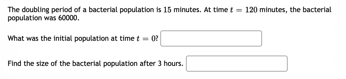 The doubling period of a bacterial population is 15 minutes. At time t = 120 minutes, the bacterial
population was 60000.
What was the initial population at time t =
0?
Find the size of the bacterial population after 3 hours.
