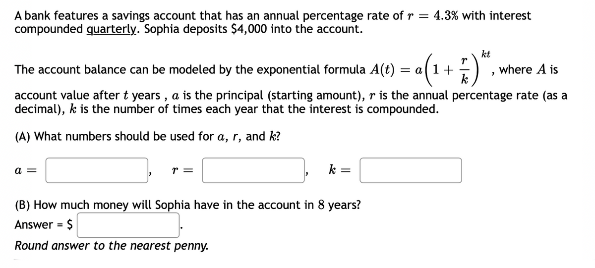 A bank features a savings account that has an annual percentage rate of r = 4.3% with interest
compounded quarterly. Sophia deposits $4,000 into the account.
kt
The account balance can be modeled by the exponential formula A(t)
= a
where A is
k
account value after t years , a is the principal (starting amount), r is the annual percentage rate (as a
decimal), k is the number of times each year that the interest is compounded.
(A) What numbers should be used for a, r, and k?
a =
r =
k
(B) How much money will Sophia have in the account in 8 years?
Answer = $
Round answer to the nearest penny.
