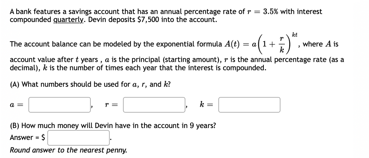 A bank features a savings account that has an annual percentage rate of r = 3.5% with interest
compounded quarterly. Devin deposits $7,500 into the account.
kt
r
«(1+ ;)".
The account balance can be modeled by the exponential formula A(t)
where A is
k
account value after t years , a is the principal (starting amount), r is the annual percentage rate (as a
decimal), k is the number of times each year that the interest is compounded.
(A) What numbers should be used for a, r, and k?
a =
r =
k =
(B) How much money will Devin have in the account in 9 years?
Answer = $
Round answer to the nearest penny.
