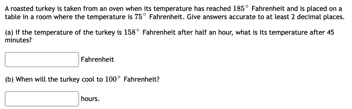 A roasted turkey is taken from an oven when its temperature has reached 185° Fahrenheit and is placed on a
table in a room where the temperature is 75° Fahrenheit. Give answers accurate to at least 2 decimal places.
(a) If the temperature of the turkey is 158° Fahrenheit after half an hour, what is its temperature after 45
minutes?
Fahrenheit
(b) When will the turkey cool to 100° Fahrenheit?
hours.
