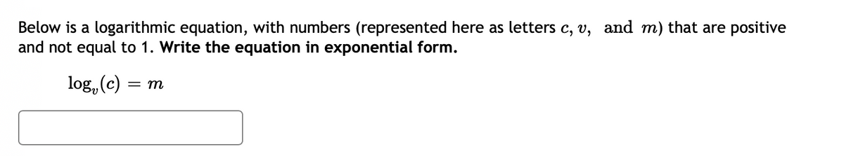 Below is a logarithmic equation, with numbers (represented here as letters c, v, and m) that are positive
and not equal to 1. Write the equation in exponential form.
log, (c)
= m
