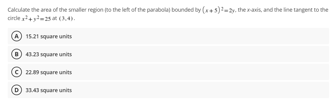 Calculate the area of the smaller region (to the left of the parabola) bounded by (x+5)² = 2y, the x-axis, and the line tangent to the
circle x² + y²=25 at (3,4).
A 15.21 square units
B) 43.23 square units
22.89 square units
33.43 square units
D
