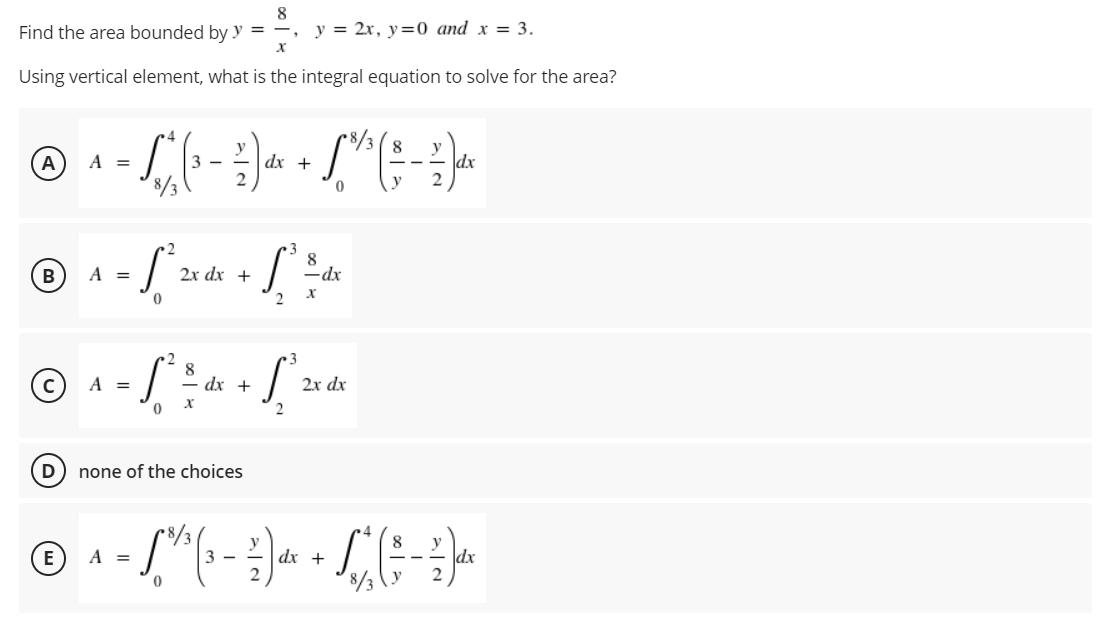8
Find the area bounded by y =
y = 2x, y=0 and x = 3.
X
Using vertical element, what is the integral equation to solve for the area?
y
8
y
A
A =
- S, " ( ₁ - ² ) d x + 6 " ^ ( - ²2 ) dx
3-
dx
0
3
8
- [² 2x dx + ² = d
-dx
0
2 X
8
• S² = = dx + 1² 2x d
A =
S
-
dx
X
0
D none of the choices
E A =
· [²/³ (₁ - ² ) dx + L ² ( 5 - 2²7) dx
(3
3-
0
B
A =