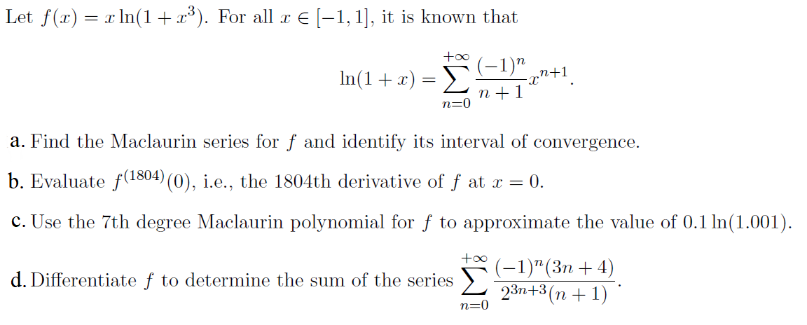 Let f(x) = x In(1+ x³). For all x E [-1, 1], it is known that
+00
-1)" „n+1,
In(1+x) =
n +1
n=0
a. Find the Maclaurin series for f and identify its interval of convergence.
b. Evaluate f(1804) (0), i.e., the 1804th derivative of f at x = 0.
c. Use the 7th degree Maclaurin polynomial for f to approximate the value of 0.1 ln(1.001).
(-1)"(Зп + 4)
23n+3(n + 1)
d. Differentiate f to determine the sum of the series
n=0
