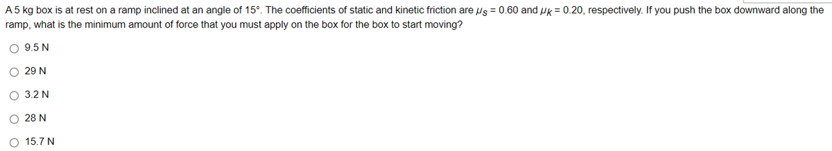 A 5 kg box is at rest on a ramp inclined at an angle of 15°. The coefficients of static and kinetic friction are s = 0.60 and k = 0.20, respectively. If you push the box downward along the
ramp, what is the minimum amount of force that you must apply on the box for the box to start moving?
O95N
O 29 N
O 3.2N
O 28N
0 157N