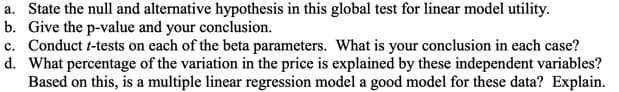 a. State the null and alternative hypothesis in this global test for linear model utility.
b. Give the p-value and your conclusion.
c. Conduct t-tests on each of the beta parameters. What is your conclusion in each case?
d. What percentage of the variation in the price is explained by these independent variables?
Based on this, is a multiple linear regression model a good model for these data? Explain.
