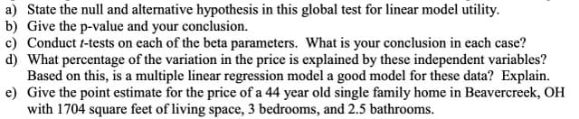a) State the null and alternative hypothesis in this global test for linear model utility.
b) Give the p-value and your conclusion.
c) Conduct t-tests on each of the beta parameters. What is your conclusion in each case?
d) What percentage of the variation in the price is explained by these independent variables?
Based on this, is a multiple linear regression model a good model for these data? Explain.
e) Give the point estimate for the price of a 44 year old single family home in Beavercreek, OH
with 1704 square feet of living space, 3 bedrooms, and 2.5 bathrooms.
