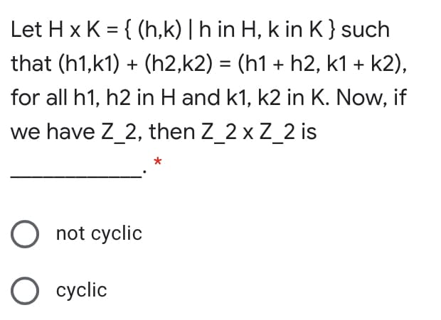Let H x K = { (h,k) | h in H, k in K}such
that (h1,k1) + (h2,k2) = (h1 + h2, k1 + k2),
%3D
for all h1, h2 in H and k1, k2 in K. Now, if
we have Z_2, then Z_2 x Z_2 is
not cyclic
cyclic
