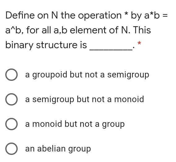 Define on N the operation * by a*b =
a^b, for all a,b element of N. This
binary structure is
a groupoid but not a semigroup
a semigroup but not a monoid
a monoid but not a group
O an abelian group
