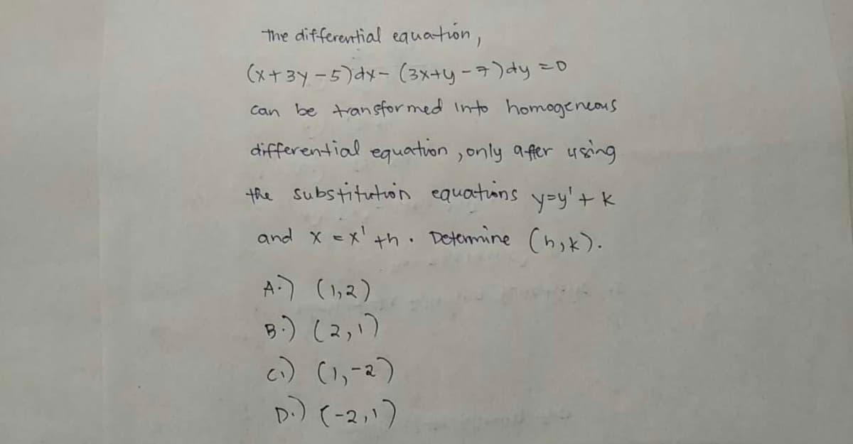 The differential eauation,
こD
(メナ3y-5)メ- (3x+yーラ)dy
Can be transfor med Into homogeneous
differential eguation ,only afer using
the substitution equations y=y' tk
and x =x' th . Determine Chik).
A) (1,2)
B.) (2,1)
c) (1,-2)
D) (-2い)

