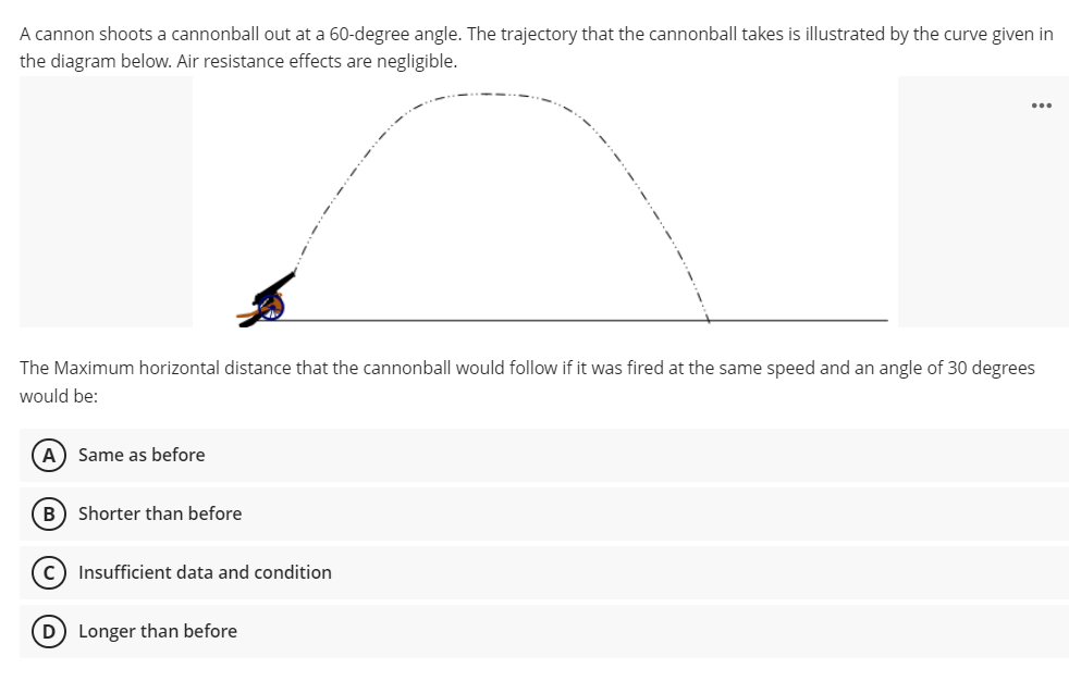 A cannon shoots a cannonball out at a 60-degree angle. The trajectory that the cannonball takes is illustrated by the curve given in
the diagram below. Air resistance effects are negligible.
...
The Maximum horizontal distance that the cannonball would follow if it was fired at the same speed and an angle of 30 degrees
would be:
A) Same as before
B) Shorter than before
c) Insufficient data and condition
D Longer than before
