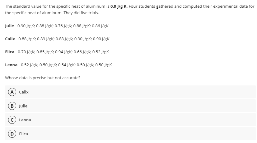 The standard value for the specific heat of aluminum is 0.9 J/g K. Four students gathered and computed their experimental data for
the specific heat of aluminum. They did five trials.
Julie - 0.90 J/gK; 0.88 J/gK; 0.76 J/gK; 0.88 J/gK; 0.86 J/gK
Calix - 0.88 J/gK; 0.89 J/gK: 0.88 J/gK; 0.90 J/gK; 0.90 J/gK
Elica - 0.70 J/gK; 0.85 J/gK; 0.94 J/gK: 0.66 J/gK; 0.52 J/gK
Leona - 0.52 J/gK; 0.50 J/gK; 0.54 J/gK; 0.50 J/gK; 0.50 J/gK
Whose data is precise but not accurate?
A Calix
B Julie
Leona
(D Elica
