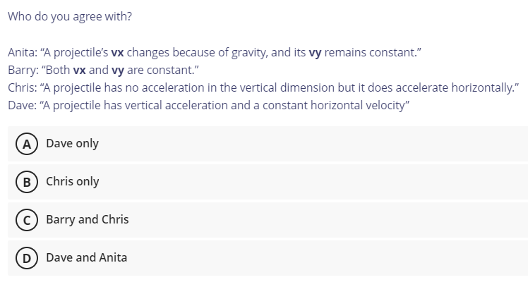 Who do you agree with?
Anita: "A projectile's vx changes because of gravity, and its vy remains constant."
Barry: "Both vx and vy are constant."
Chris: "A projectile has no acceleration in the vertical dimension but it does accelerate horizontally."
Dave: "A projectile has vertical acceleration and a constant horizontal velocity"
A Dave only
B) Chris only
C Barry and Chris
D Dave and Anita
