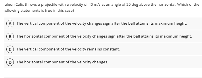 Juleon Calix throws a projectile with a velocity of 40 m/s at an angle of 20 deg above the horizontal. Which of the
following statements is true in this case?
A The vertical component of the velocity changes sign after the ball attains its maximum height.
B The horizontal component of the velocity changes sign after the ball attains its maximum height.
The vertical component of the velocity remains constant.
D The horizontal component of the velocity changes.
