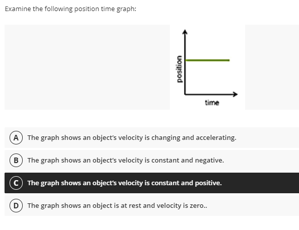 Examine the following position time graph:
time
A The graph shows an object's velocity is changing and accelerating.
B The graph shows an object's velocity is constant and negative.
c The graph shows an object's velocity is constant and positive.
D The graph shows an object is at rest and velocity is zero..
position
