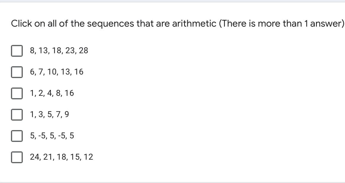 Click on all of the sequences that are arithmetic (There is more than 1 answer)
8, 13, 18, 23, 28
6, 7, 10, 13, 16
1, 2, 4, 8, 16
1, 3, 5, 7, 9
5, -5, 5, -5, 5
24, 21, 18, 15, 12
