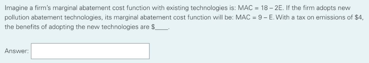 Imagine a firm's marginal abatement cost function with existing technologies is: MAC = 18 – 2E. If the firm adopts new
pollution abatement technologies, its marginal abatement cost function will be: MAC = 9 - E. With a tax on emissions of $4,
the benefits of adopting the new technologies are $.
Answer:
