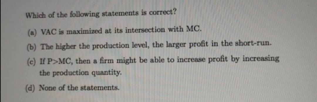 Which of the following statements is correct?
(a) VAC is maximized at its intersection with MC.
(b) The higher the production level, the larger profit in the short-run.
(c) If P>MC, then a firm might be able to increase profit by increasing
the production quantity.
(d) None of the statements.
