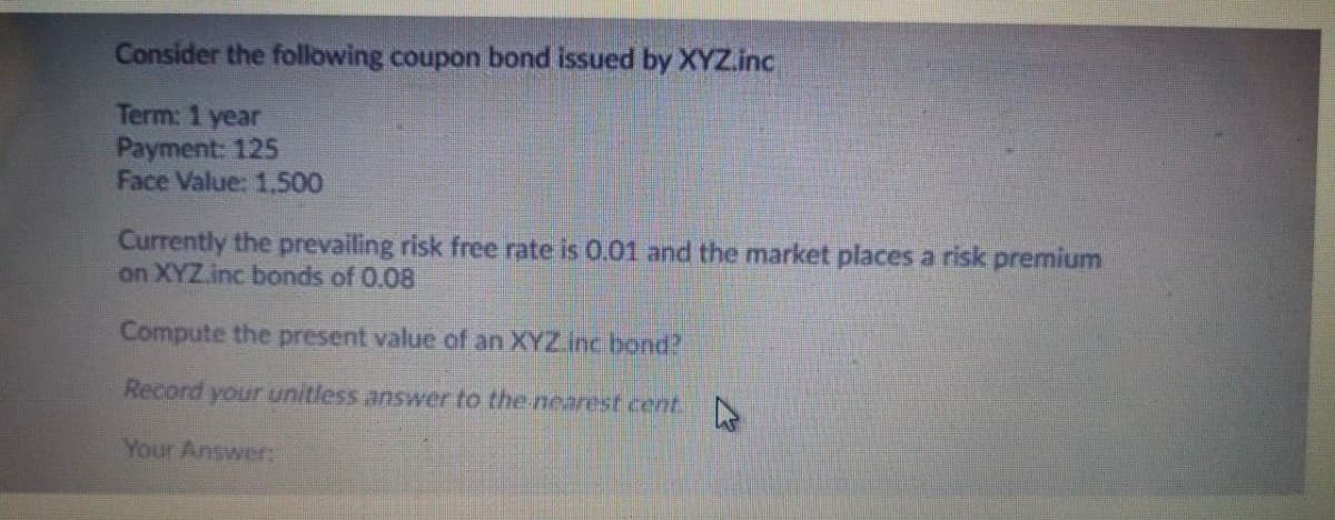 Consider the following coupon bond issued by XYZ.inc
Term: 1 year
Payment: 125
Face Value: 1.500
Currently the prevailing risk free rate is 0.01 and the market places a risk premium
on XYZ.inc bonds of 0.08
Compute the present value of an XYZ.inc bond?
Record your unitless answer to the-nearest cent.
Your Answer:
