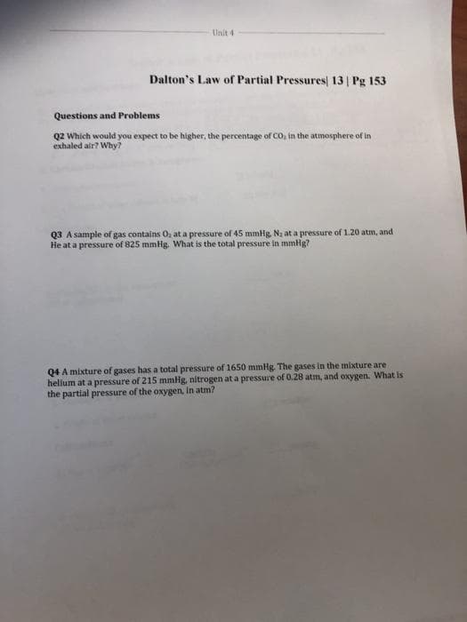 Unit 4
Dalton's Law of Partial Pressures 13 | Pg 153
Questions and Problems
Q2 Which would you expect to be higher, the percentage of Co, in the atmosphere of in
exhaled air? Why?
Q3 A sample of gas contains O, at a pressure of 45 mmHg, Na at a pressure of 1.20 atm, and
He at a pressure of 825 mmHg. What is the total pressure in mmHg?
Q4 A mixture of gases has a total pressure of 1650 mmHg. The gases in the mixture are
hellum at a pressure of 215 mmHg, nitrogen at a pressure of 0.28 atm, and oxygen. What is
the partial pressure of the oxygen, in atm?
