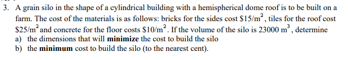 3. A grain silo in the shape of a cylindrical building with a hemispherical dome roof is to be built on a
farm. The cost of the materials is as follows: bricks for the sides cost $15/m², tiles for the roof cost
$25/m² and concrete for the floor costs $10/m². If the volume of the silo is 23000 m³, determine
a) the dimensions that will minimize the cost to build the silo
b) the minimum cost to build the silo (to the nearest cent).