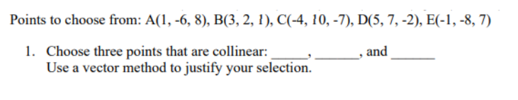 Points to choose from: A(1, -6, 8), B(3, 2, 1), C(-4, 10, -7), D(5, 7, -2), E(-1,-8, 7)
1. Choose three points that are collinear:
and
Use a vector method to justify your selection.
"