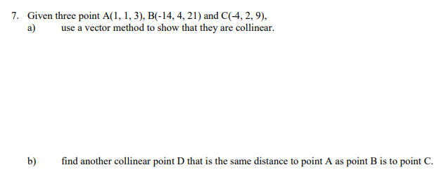 7. Given three point A(1, 1, 3), B(-14, 4, 21) and C(-4, 2, 9),
a) use a vector method to show that they are collinear.
b)
find another collinear point D that is the same distance to point A as point B is to point C.