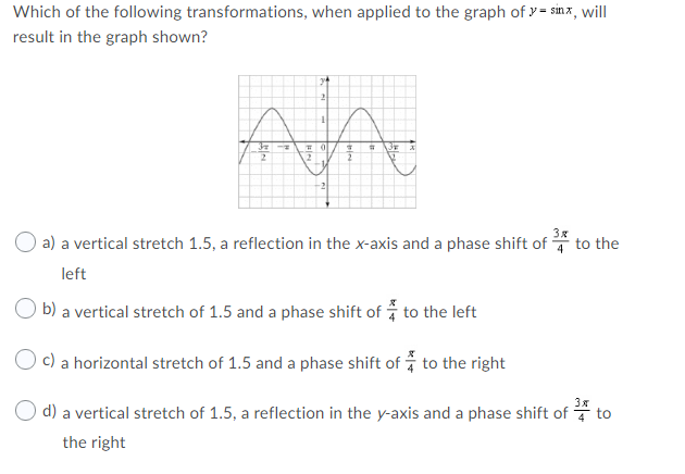 Which of the following transformations, when applied to the graph of y = sinx, will
result in the graph shown?
-2
O a) a vertical stretch 1.5, a reflection in the x-axis and a phase shift of
to the
left
b) a vertical stretch of 1.5 and a phase shift of to the left
c)
a horizontal stretch of 1.5 and a phase shift of to the right
3x
d) a vertical stretch of 1.5, a reflection in the y-axis and a phase shift of * to
the right
