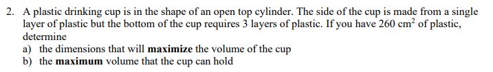 2. A plastic drinking cup is in the shape of an open top cylinder. The side of the cup is made from a single
layer of plastic but the bottom of the cup requires 3 layers of plastic. If you have 260 cm² of plastic,
determine
a) the dimensions that will maximize the volume of the cup
b) the maximum volume that the cup can hold